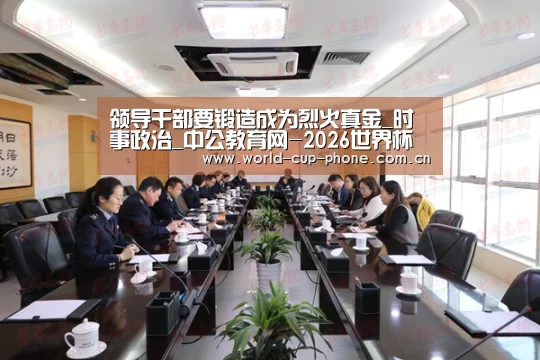 领导干部要锻造成为烈火真金_时事政治_中公教育网-2026世界杯(图1) 世界杯买球