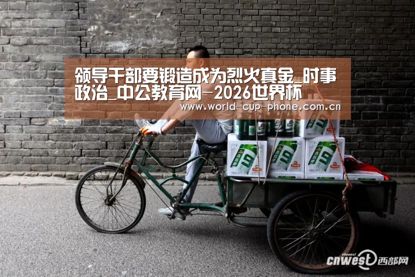 领导干部要锻造成为烈火真金_时事政治_中公教育网-2026世界杯(图4) 2026世界杯官网